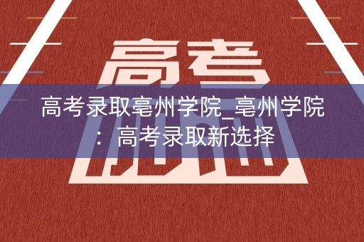 高考录取亳州学院_亳州学院：高考录取新选择