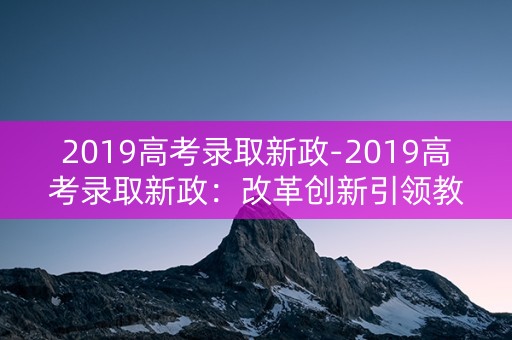 2019高考录取新政-2019高考录取新政：改革创新引领教育未来