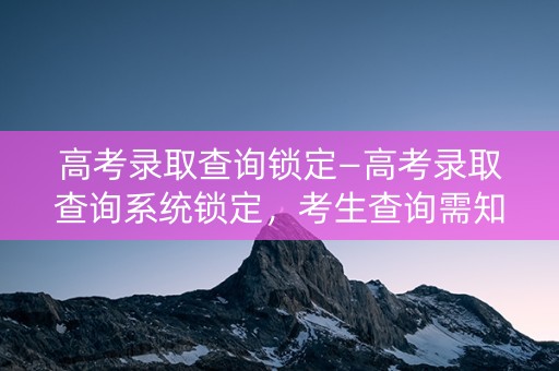 高考录取查询锁定—高考录取查询系统锁定，考生查询需知