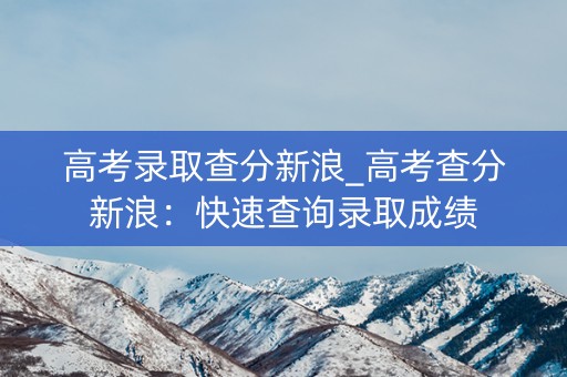 高考录取查分新浪_高考查分新浪：快速查询录取成绩