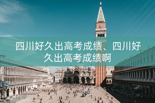 四川好久出高考成绩、四川好久出高考成绩啊