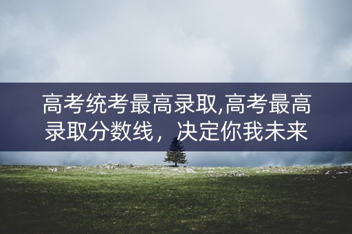 高考统考最高录取,高考最高录取分数线，决定你我未来