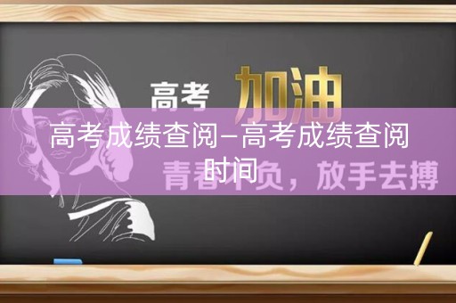 高考成绩查阅—高考成绩查阅时间