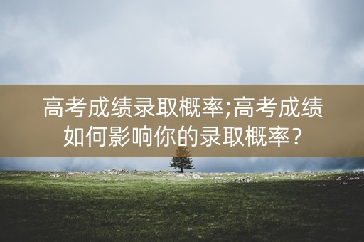高考成绩录取概率;高考成绩如何影响你的录取概率？