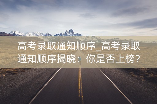 高考录取通知顺序_高考录取通知顺序揭晓：你是否上榜？