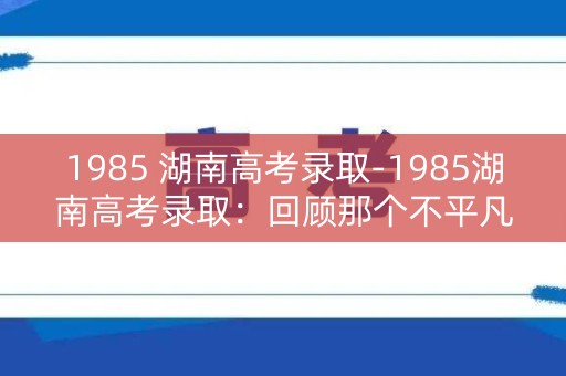 1985 湖南高考录取-1985湖南高考录取：回顾那个不平凡的年代