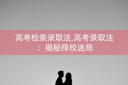 高考检索录取法,高考录取法：揭秘择校迷局