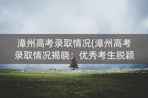 漳州高考录取情况(漳州高考录取情况揭晓：优秀考生脱颖而出)