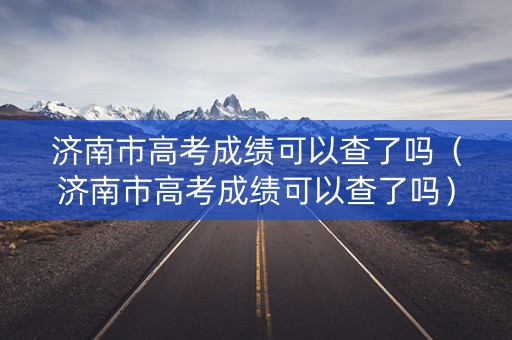 济南市高考成绩可以查了吗（济南市高考成绩可以查了吗）