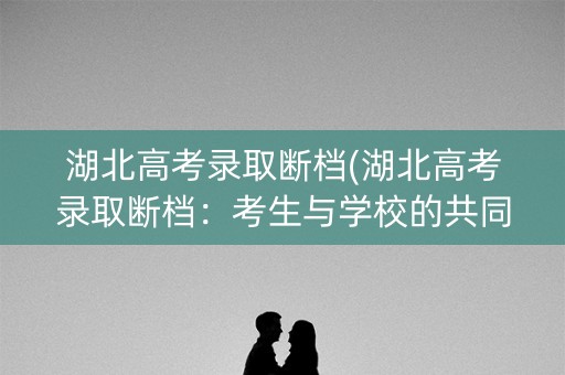 湖北高考录取断档(湖北高考录取断档：考生与学校的共同难题)