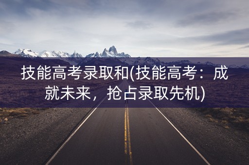 技能高考录取和(技能高考：成就未来，抢占录取先机)