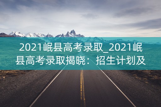 2021岷县高考录取_2021岷县高考录取揭晓：招生计划及录取分数线