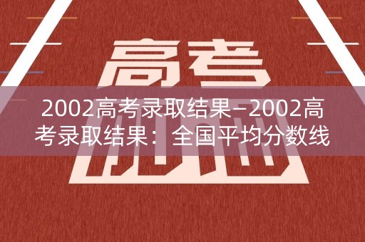 2002高考录取结果—2002高考录取结果：全国平均分数线和高分段分数线