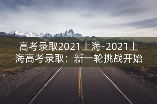 高考录取2021上海-2021上海高考录取：新一轮挑战开始