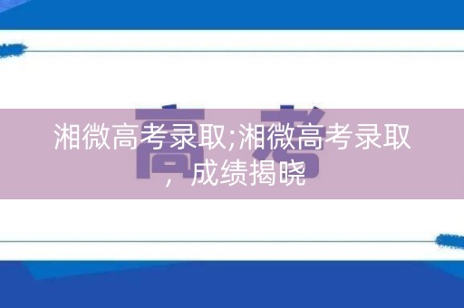 湘微高考录取;湘微高考录取，成绩揭晓