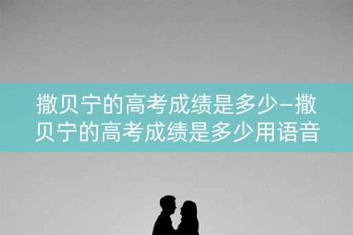 撒贝宁的高考成绩是多少—撒贝宁的高考成绩是多少用语音回答