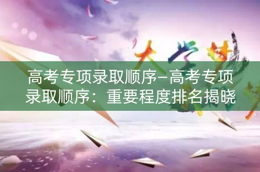 高考专项录取顺序—高考专项录取顺序：重要程度排名揭晓