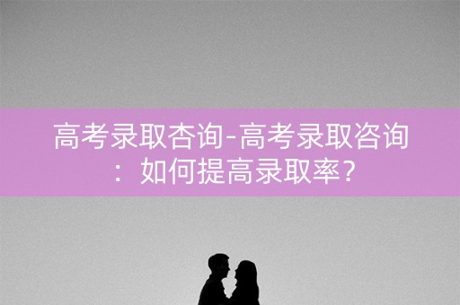 高考录取杏询-高考录取咨询：如何提高录取率？