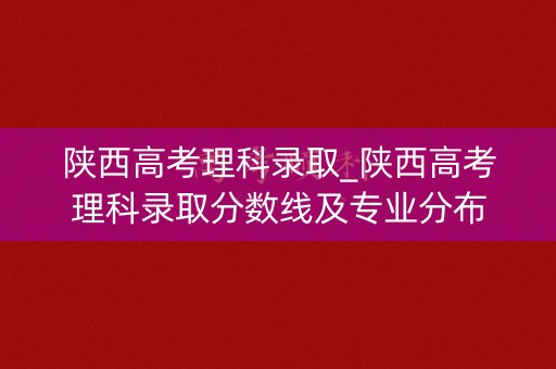 陕西高考理科录取_陕西高考理科录取分数线及专业分布