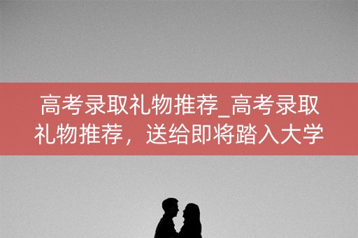 高考录取礼物推荐_高考录取礼物推荐，送给即将踏入大学校园的你