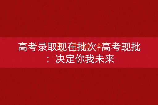 高考录取现在批次-高考现批：决定你我未来