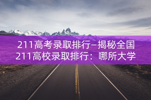 211高考录取排行—揭秘全国211高校录取排行：哪所大学最受高考生青睐？