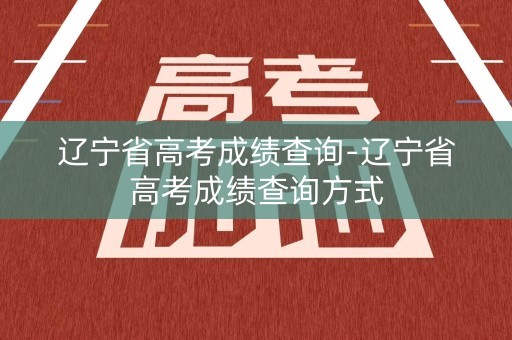 辽宁省高考成绩查询-辽宁省高考成绩查询方式