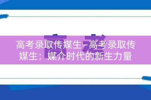 高考录取传媒生—高考录取传媒生：媒介时代的新生力量