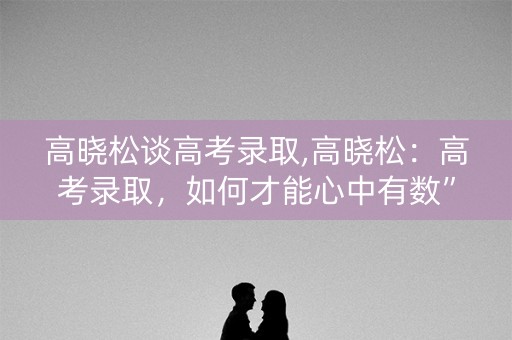 高晓松谈高考录取,高晓松：高考录取，如何才能心中有数”？