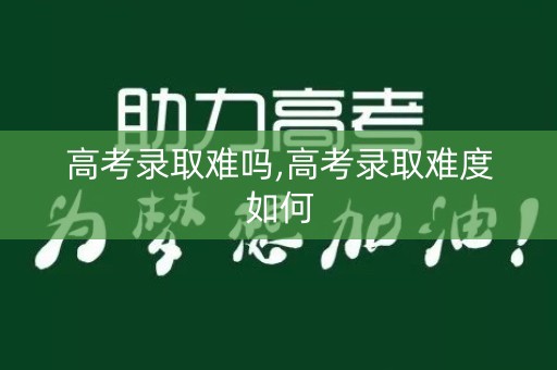 高考录取难吗,高考录取难度如何