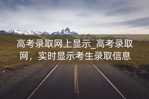 高考录取网上显示_高考录取网，实时显示考生录取信息