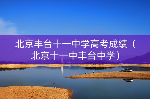 北京丰台十一中学高考成绩（北京十一中丰台中学）