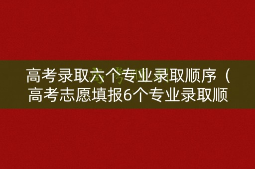 高考录取六个专业录取顺序（高考志愿填报6个专业录取顺序）