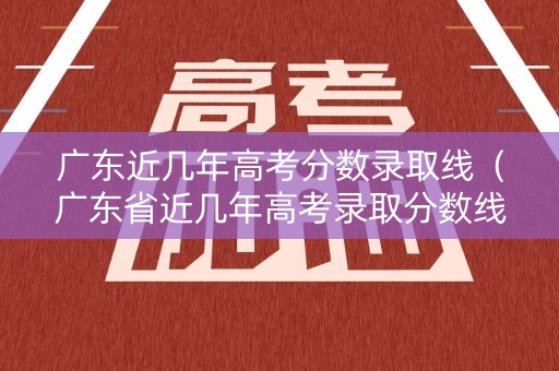 广东近几年高考分数录取线（广东省近几年高考录取分数线2021年）