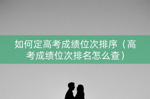 如何定高考成绩位次排序（高考成绩位次排名怎么查）