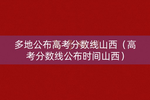 多地公布高考分数线山西（高考分数线公布时间山西）