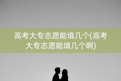 高考大专志愿能填几个(高考大专志愿能填几个啊)