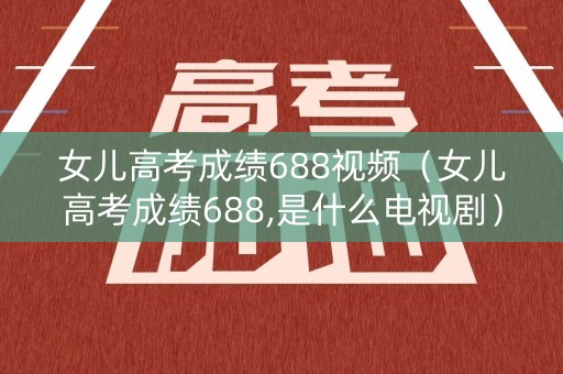女儿高考成绩688视频（女儿高考成绩688,是什么电视剧）