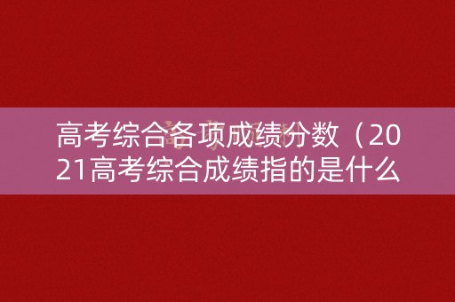 高考综合各项成绩分数（2021高考综合成绩指的是什么）