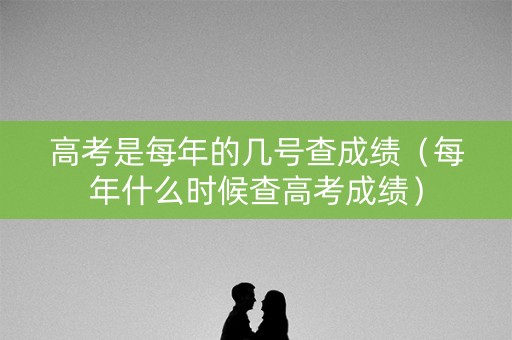 高考是每年的几号查成绩（每年什么时候查高考成绩）