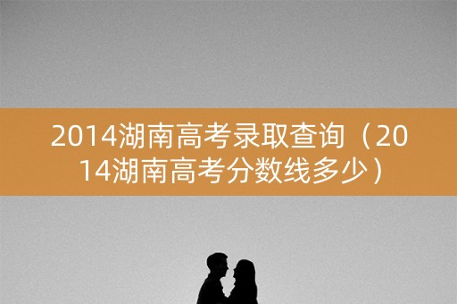 2014湖南高考录取查询（2014湖南高考分数线多少）