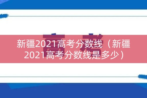 新疆2021高考分数线（新疆2021高考分数线是多少）