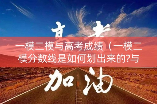 一模二模与高考成绩（一模二模分数线是如何划出来的?与高考分数线相差大吗）