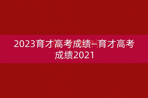 2023育才高考成绩—育才高考成绩2021
