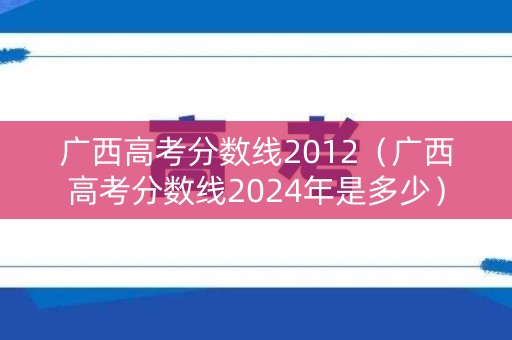 广西高考分数线2012（广西高考分数线2024年是多少）