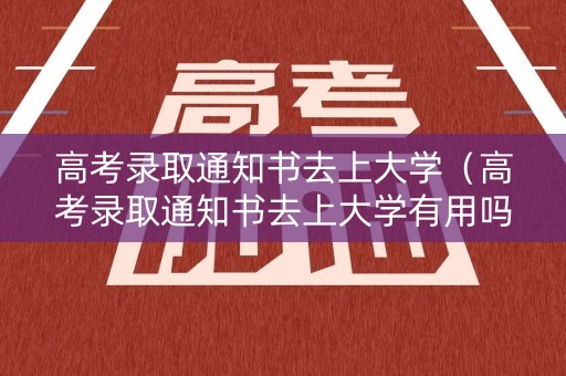 高考录取通知书去上大学（高考录取通知书去上大学有用吗）