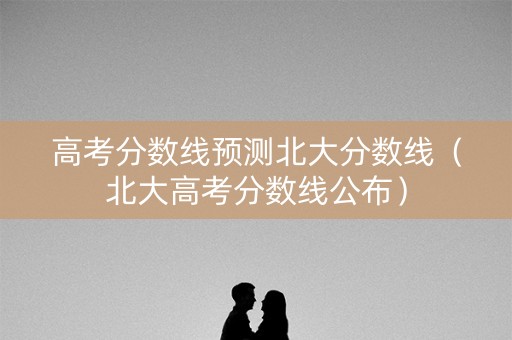 高考分数线预测北大分数线（北大高考分数线公布）
