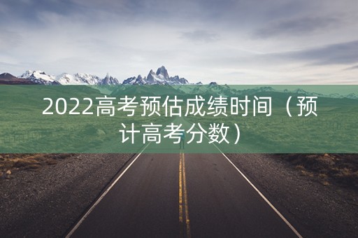 2022高考预估成绩时间（预计高考分数）