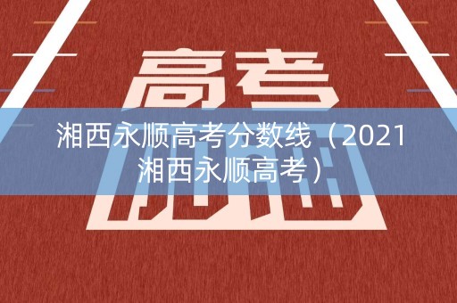 湘西永顺高考分数线（2021湘西永顺高考）