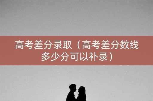 高考差分录取（高考差分数线多少分可以补录）